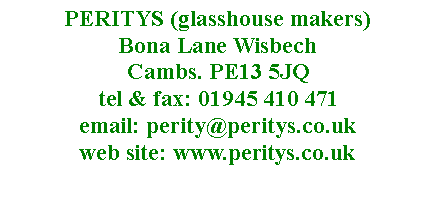 Text Box: PERITYS (glasshouse makers)  Bona Lane Wisbech 
Cambs. PE13 5JQ
tel & fax: 01945 410 471
email: perity@peritys.co.uk
web site: www.peritys.co.uk