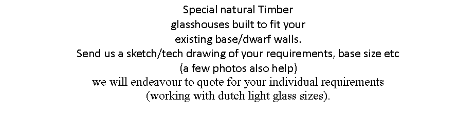 Text Box: Special natural Timber  
glasshouses built to fit your 
existing base/dwarf walls. 
Send us a sketch/tech drawing of your requirements, base size etc 
(a few photos also help) 
we will endeavour to quote for your individual requirements 
(working with dutch light glass sizes).

