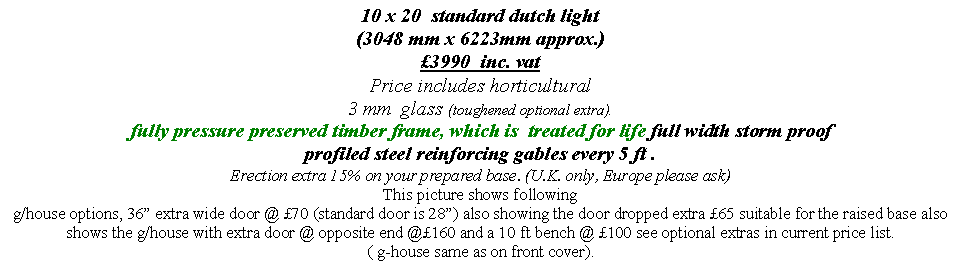 Text Box: 10 x 20  standard dutch light  
(3048 mm x 6223mm approx.)
3990  inc. vat  
Price includes horticultural 
3 mm  glass (toughened optional extra).
fully pressure preserved timber frame, which is  treated for life full width storm proof  profiled steel reinforcing gables every 5 ft . 
Erection extra 15% on your prepared base. (U.K. only, Europe please ask) 
This picture shows following 
g/house options, 36 extra wide door @ 70 (standard door is 28) also showing the door dropped extra 65 suitable for the raised base also shows the g/house with extra door @ opposite end @160 and a 10 ft bench @ 100 see optional extras in current price list.
( g-house same as on front cover).