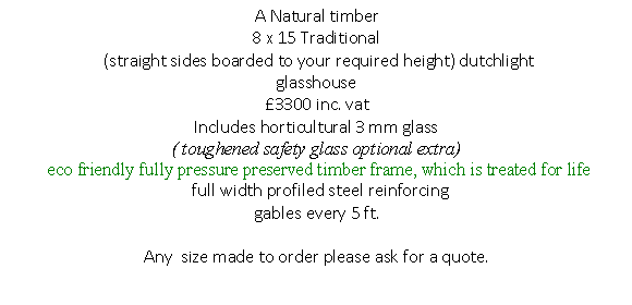 Text Box: A Natural timber
8 x 15 Traditional 
 (straight sides boarded to your required height) dutchlight 
glasshouse 
3300 inc. vat
Includes horticultural 3 mm glass 
( toughened safety glass optional extra)
 eco friendly fully pressure preserved timber frame, which is treated for life
  full width profiled steel reinforcing 
gables every 5 ft.
 
Any  size made to order please ask for a quote.