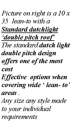 Text Box: Picture on right is a 10 x 35  lean-to with a 
Standard dutchlight double pitch roof
The standard dutch light double pitch design offers one of the most  cost Effective  options when covering wide  lean- to areas .
Any size any style made to your individual requirements
