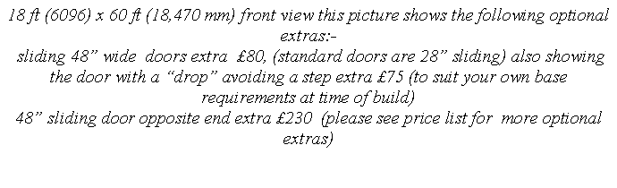 Text Box: 18 ft (6096) x 60 ft (18,470 mm) front view this picture shows the following optional extras:-
 sliding 48 wide  doors extra  80, (standard doors are 28 sliding) also showing the door with a drop avoiding a step extra 75 (to suit your own base requirements at time of build) 
48 sliding door opposite end extra 230  (please see price list for  more optional extras)