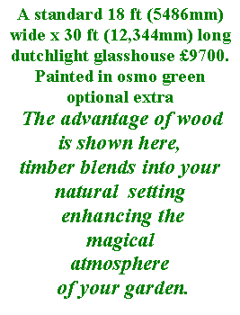 Text Box: A standard 18 ft (5486mm) wide x 30 ft (12,344mm) long dutchlight glasshouse 9700.Painted in osmo green optional extra
 The advantage of wood 
is shown here, 
timber blends into your natural  setting
 enhancing the 
magicalatmosphere
 of your garden.